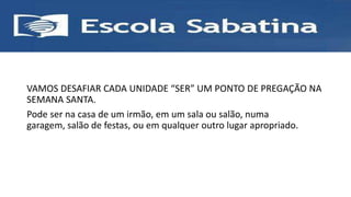 VAMOS DESAFIAR CADA UNIDADE “SER” UM PONTO DE PREGAÇÃO NA
SEMANA SANTA.
Pode ser na casa de um irmão, em um sala ou salão, numa
garagem, salão de festas, ou em qualquer outro lugar apropriado.
 