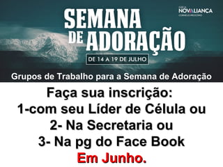 Grupos de Trabalho para a Semana de Adoração
Faça sua inscrição:Faça sua inscrição:
1-com seu Líder de Célula ou1-com seu Líder de Célula ou
2- Na Secretaria ou2- Na Secretaria ou
3- Na pg do Face Book3- Na pg do Face Book
Em Junho.Em Junho.
 