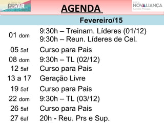 AGENDAAGENDA
Fevereiro/15
01 dom
9:30h – Treinam. Líderes (01/12)
9:30h – Reun. Líderes de Cel.
05 5af Curso para Pais
08 dom 9:30h – TL (02/12)
12 5af Curso para Pais
13 a 17 Geração Livre
19 5af Curso para Pais
22 dom 9:30h – TL (03/12)
26 5af Curso para Pais
27 6af 20h - Reu. Prs e Sup.
 