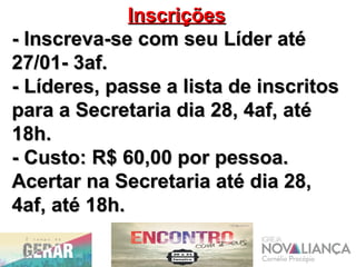 InscriçõesInscrições
- Inscreva-se com seu Líder até- Inscreva-se com seu Líder até
27/01- 3af.27/01- 3af.
- Líderes, passe a lista de inscritos- Líderes, passe a lista de inscritos
para a Secretaria dia 28, 4af, atépara a Secretaria dia 28, 4af, até
18h.18h.
- Custo: R$ 60,00 por pessoa.- Custo: R$ 60,00 por pessoa.
Acertar na Secretaria até dia 28,Acertar na Secretaria até dia 28,
4af, até 18h.4af, até 18h.
 