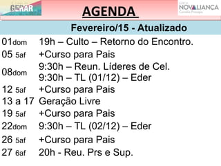 AGENDAAGENDA
Fevereiro/15 - Atualizado
01dom 19h – Culto – Retorno do Encontro.
05 5af +Curso para Pais
08dom
9:30h – Reun. Líderes de Cel.
9:30h – TL (01/12) – Eder
12 5af +Curso para Pais
13 a 17 Geração Livre
19 5af +Curso para Pais
22dom 9:30h – TL (02/12) – Eder
26 5af +Curso para Pais
27 6af 20h - Reu. Prs e Sup.
 