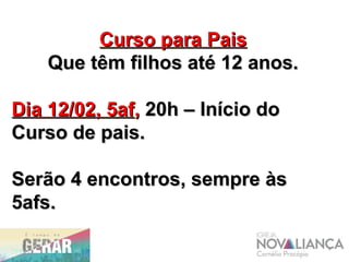 Curso para PaisCurso para Pais
Que têm filhos até 12 anos.Que têm filhos até 12 anos.
Dia 12/02, 5afDia 12/02, 5af,, 20h – Início do20h – Início do
Curso de pais.Curso de pais.
Serão 4 encontros, sempre àsSerão 4 encontros, sempre às
5afs.5afs.
 