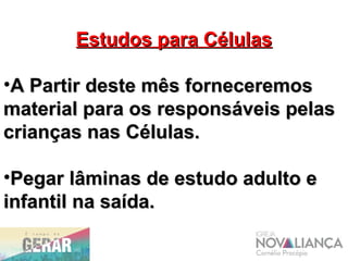 Estudos para CélulasEstudos para Células
•A Partir deste mês forneceremosA Partir deste mês forneceremos
material para os responsáveis pelasmaterial para os responsáveis pelas
crianças nas Células.crianças nas Células.
•Pegar lâminas de estudo adulto ePegar lâminas de estudo adulto e
infantil na saída.infantil na saída.
 
