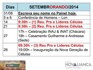 Dias SETEMBRORANDO/2014 
31/08 Escreva seu nome no Painel hoje. 
5 e 6 Conferência de Homens – Lon 
14 9:30h – (1) Reu. Prs e Líderes Células 
21 9:30h – (2) Reu. Prs e Líderes Células 
Copa INACP de FutSal 
27 
17h – Celebração INAJ & INAT (Chácara) 
18h – Casamento Guilherme e Andressa 
(Sede) 
28 
09:30h – (3) Reu Prs e Líderes Células 
19:00h – Inauguração da Nova Geração de 
Células 
 
