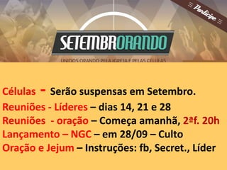 Células - Serão suspensas em Setembro. 
Reuniões - Líderes – dias 14, 21 e 28 
Reuniões - oração – Começa amanhã, 2ªf. 20h 
Lançamento – NGC – em 28/09 – Culto 
Oração e Jejum – Instruções: fb, Secret., Líder 
 