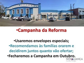 •Campanha da Reforma 
•Usaremos envelopes especiais; 
•Recomendamos às famílias orarem e 
decidirem juntos quanto vão ofertar; 
•Fecharemos a Campanha em Outubro. 
 