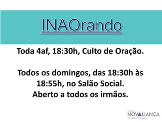 Toda 4af, 18:30h, Culto de Oração.
Todos os domingos, das 18:30h às
18:55h, no Salão Social.
Aberto a todos os irmãos.
 