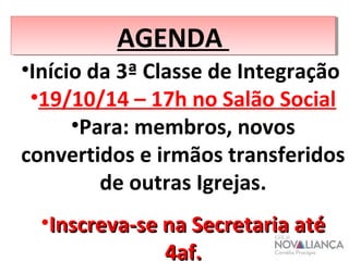 AAGGEENNDDAA 
•Início da 3ª Classe de Integração 
•19/10/14 – 17h no Salão Social 
•Para: membros, novos 
convertidos e irmãos transferidos 
de outras Igrejas. 
•IInnssccrreevvaa--ssee nnaa SSeeccrreettaarriiaa aattéé 
44aaff.. 
 