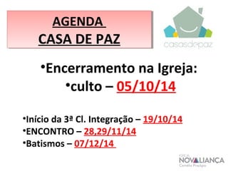 AGENDA 
CASA DE PAZ 
•Encerramento na Igreja: 
•culto – 05/10/14 
•Início da 3ª Cl. Integração – 19/10/14 
•ENCONTRO – 28,29/11/14 
•Batismos – 07/12/14 
 