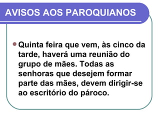 AVISOS AOS PAROQUIANOS Quinta feira que vem, às cinco da tarde, haverá uma reunião do grupo de mães. Todas as senhoras que desejem formar parte das mães, devem dirigir-se ao escritório do pároco. 