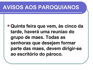 AVISOS AOS PAROQUIANOS Quinta feira que vem, às cinco da tarde, haverá uma reuniao do grupo de maes. Todas as senhoras que desejem formar parte das maes, devem dirigir-se ao escritório do pároco. 