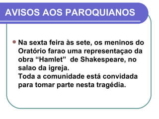 AVISOS AOS PAROQUIANOS Na sexta feira às sete, os meninos do Oratório farao uma representaçao da obra “Hamlet”  de Shakespeare, no salao da igreja.  Toda a comunidade está convidada para tomar parte nesta tragédia. 
