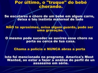 Por último, o "truque" do bebé chorando.     Se escutares o choro de um bebé em algum carro, deixa o teu instinto maternal de lado  NÃO te aproximes, avisa algum guarda, pode ser uma gravação.  O mesmo pode suceder se ouvires esse choro na porta ou cerca de tua casa. Chama a polícia e NUNCA abras a porta Isto foi mencionado no programa  America's Most Wanted, ao estar a fazer a análise do perfil de un assassino em série. 