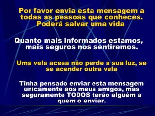Por favor envia esta mensagem a todas as pessoas que conheces. Poderá salvar uma vida  Quanto mais informados estamos, mais seguros nos sentiremos. Uma vela acesa não perde a sua luz, se se acender outra vela Tinha pensado enviar esta mensagem únicamente aos meus amigos, mas seguramente TODOS terão alguém a quem o enviar. 