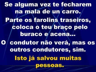 Se alguma vez te fecharem na mala de un carro.   Parte os farolins traseiros, coloca o teu braço pelo buraco e acena...   O  condutor não verá, mas os outros condutores, sim.   Isto já salvou muitas pessoas. 
