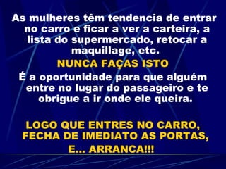 As mulheres têm tendencia de entrar no carro e ficar a ver a carteira, a lista do supermercado, retocar a maquillage, etc.  NUNCA FAÇAS ISTO É a oportunidade para que alguém entre no lugar do passageiro e te obrigue a ir onde ele queira.  LOGO QUE ENTRES NO CARRO, FECHA DE IMEDIATO AS PORTAS,  E... ARRANCA!!!  