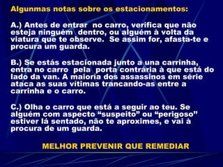 Algunmas notas sobre os estacionamentos: A.) Antes de entrar  no carro, verifica que não esteja ninguém  dentro, ou alguém à volta da viatura que te observe.  Se assim for, afasta-te e procura um guarda. B.) Se estás estacionada junto a una carrinha, entra no carro  pela  porta contrária à que está do lado da van. A maioría dos assassinos em série ataca as suas vítimas trancando-as entre a carrinha e o carro. C.) Olha o carro que está a seguir ao teu. Se alguém com aspecto “suspeito” ou “perigoso’’ estiver lá sentado, não te aproximes, e vai à procura de um guarda.  MELHOR PREVENIR QUE REMEDIAR 