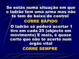Se estás numa situação em que o ladrão tem uma arma mas não te tem de baixo de control  CORRE RÁPIDO   O ladrão só poderá acertar 1 tiro em cada 25 (objecto em movimento) E mais, é quase certo que não te acerte num órgão vital CORRE SEMPRE 