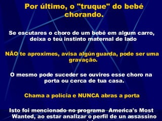 Por último, o "truque" do bebé chorando.     Se escutares o choro de um bebé em algum carro, deixa o teu instinto maternal de lado  NÃO te aproximes, avisa algún guarda, pode ser uma gravação.  O mesmo pode suceder se ouvires esse choro na porta ou cerca de tua casa. Chama a polícia e NUNCA abras a porta Isto foi mencionado no programa  America's Most Wanted, ao estar analizar o perfil de un assassino em série 