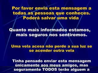 Por favor envia esta mensagem a todas as pessoas que conheces. Poderá salvar uma vida  Quanto mais informados estamos, mais seguros nos sentiremos. Uma vela acesa não perde a sua luz se se acender outra vela Tinha pensado enviar esta mensagem únicamente aos meus amigos, mas seguramente TODOS terão alguem a quem o enviar. 
