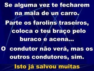 Se alguma vez te fecharem na mala de un carro.   Parte os farolins traseiros, coloca o teu braço pelo buraco e acena...   O  condutor não verá, mas os outros condutores, sim.   Isto já salvou muitas pessoas. 