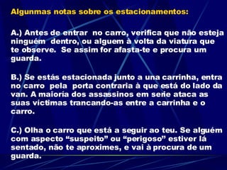 Algunmas notas sobre os estacionamentos: A.) Antes de entrar  no carro, verifica que não esteja ninguém  dentro, ou alguem à volta da viatura que te observe.  Se assim for afasta-te e procura um guarda. B.) Se estás estacionada junto a una carrinha, entra no carro  pela  porta contraria à que está do lado da van. A maioría dos assassinos em serie ataca as suas víctimas trancando-as entre a carrinha e o carro. C.) Olha o carro que está a seguir ao teu. Se alguém com aspecto “suspeito” ou “perigoso’’ estiver lá sentado, não te aproximes, e vai à procura de um guarda.  MELHOR PREVENIR QUE REMEDIAR 