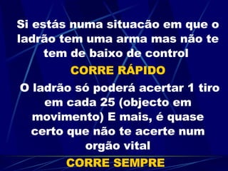 Si estás numa situacão em que o ladrão tem uma arma mas não te tem de baixo de control  CORRE RÁPIDO   O ladrão só poderá acertar 1 tiro em cada 25 (objecto em movimento) E mais, é quase certo que não te acerte num orgão vital CORRE SEMPRE 