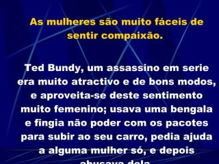 As mulheres são muito fáceis de sentir compaixão.  Ted Bundy, um assassino em serie era muito atractivo e de bons modos, e aproveita-se deste sentimento muito femenino; usava uma bengala e fingia não poder com os pacotes para subir ao seu carro, pedia ajuda a alguma mulher só, e depois abusava dela. 