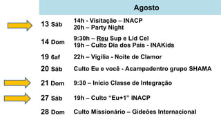 Agosto
13 Sáb
14h - Visitação – INACP
20h – Party Night
14 Dom
9:30h – ReuReu Sup e Lid Cel
19h – Culto Dia dos Pais - INAKids
19 6af 22h – Vigília - Noite de Clamor
20 Sáb Culto Eu e você - Acampadentro grupo SHAMA
21 Dom 9:30 – Início Classe de Integração
27 Sáb 19h – Culto “Eu+1” INACP
28 Dom Culto Missionário – Gideões Internacional