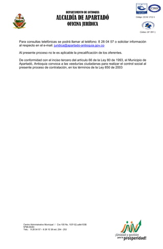 DEPARTAMENTO DE ANTIOQUIA
ALCALDÍA DE APARTADÓ
OFICINA JURÍDICA
Centro Administrativo Municipal / Cra 100 No. 103ª-02,calle103B
Nª98-55/83
Tels.: 8 28 04 57 – 8 28 10 38 ext: 254 - 253
E-mail: comunicapartado@yahoo.es / www.apartado-antioquia.gov.co
Código: CO-SC 1712-1
Código: GP 097-1
Para consultas telefónicas se podrá llamar al teléfono: 8 28 04 57 o solicitar información
al respecto en el e-mail: juridica@apartado-antioquia.gov.co
Al presente proceso no le es aplicable la precalificación de los oferentes.
De conformidad con el inciso tercero del artículo 66 de la Ley 80 de 1993, el Municipio de
Apartadó, Antioquia convoca a las veedurías ciudadanas para realizar el control social al
presente proceso de contratación, en los términos de la Ley 850 de 2003
 