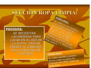 SECCISECCIÓÓN ROPA LIMPIA:N ROPA LIMPIA:
PEDIDOS:
SE NECESITANSE NECESITAN
LAVANDERAS PARALAVANDERAS PARA
LAVAR EN EL RLAVAR EN EL RÍÍO DEO DE
LA PLATA. TRATARLA PLATA. TRATAR
FRENTE AL CABILDO,FRENTE AL CABILDO,
EN LA ESQUINA DEEN LA ESQUINA DE
LA PLAZA.LA PLAZA.
OFRECIDOS:
OFRECIDOS:
SE OFRECE LAVANDERA,
SE OFRECE LAVANDERA,
LAVA HASTA DOS MIL
LAVA HASTA DOS MIL
KILOS DE ROPA POR
KILOS DE ROPA POR
SEMANA. ENVIAR UNA
SEMANA. ENVIAR UNA
CARTA A RUNEMIPIA
CARTA A RUNEMIPIA
MDXIII O COCNURRA
MDXIII O COCNURRA
PERSONALMENTE AL RIO
PERSONALMENTE AL RIO
DE LA PLATA Y PREGUNTE
DE LA PLATA Y PREGUNTE
POR JOSEFA
POR JOSEFA
OFRECIDOS.
Se venden mantillas y ponchos.
Envíos a todos los puntos del
Virreinato de la Plata. Tratar con
Doña María
 
