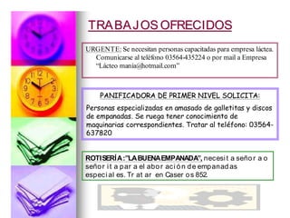 TRABAJOS OFRECIDOSTRABAJOS OFRECIDOS
URGENTE: Se necesitan personas capacitadas para empresa láctea.
Comunicarse al teléfono 03564-435224 o por mail a Empresa
“Lácteo manía@hotmail.com”
PANIFICADORA DE PRIMER NIVEL SOLICITA:PANIFICADORA DE PRIMER NIVEL SOLICITA:
Personas especializadas en amasado de galletitas y discos
de empanadas. Se ruega tener conocimiento de
maquinarias correspondientes. Tratar al teléfono: 03564-
637820
ROTISERÍA:”LABUENAEMPANADA”, necesit a seño r a o
señor it a par a el abo r aci ó n de empanad as
especial es. Tr at ar en Caser os 852.
 
