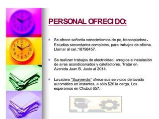 PERSONAL OFRECIDO:PERSONAL OFRECIDO:
Se ofrece seSe ofrece seññorita conocimientos deorita conocimientos de pcpc, fotocopiadora, fotocopiadora..
Estudios secundarios completos, para trabajos de oficina.Estudios secundarios completos, para trabajos de oficina.
Llamar alLlamar al celcel.:18798457..:18798457.
Se realizan trabajos de electricidad, arreglos e instalaciSe realizan trabajos de electricidad, arreglos e instalacióónn
de aires acondicionados y calefactores. Tratar ende aires acondicionados y calefactores. Tratar en
Avenida Juan B. Justo al 2014.Avenida Juan B. Justo al 2014.
LavaderoLavadero ““SuavemSuavemááss”” ofrece sus servicios de lavadoofrece sus servicios de lavado
automautomáático en instantes, a stico en instantes, a sóólo $20 la carga. Loslo $20 la carga. Los
esperamos en Chubut 657.esperamos en Chubut 657.
 