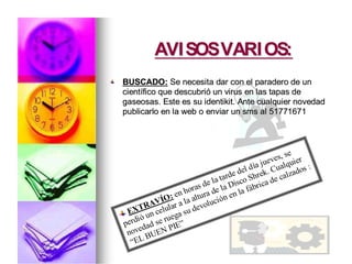 AVISOSVARIOS:AVISOSVARIOS:
BUSCADO:BUSCADO: Se necesita dar con el paradero de unSe necesita dar con el paradero de un
cientcientíífico que descubrifico que descubrióó un virus en las tapas deun virus en las tapas de
gaseosas. Este es su identikit. Ante cualquier novedadgaseosas. Este es su identikit. Ante cualquier novedad
publicarlo en lapublicarlo en la webweb o enviar uno enviar un smssms al 51771671al 51771671
EXTRAVÍO: en horas de la tarde del día jueves, se
perdió un celular a la altura de la Disco Shrek. Cualquier
novedad se ruega su devolución en la fábrica de calzados :
“EL BUEN PIE”
 