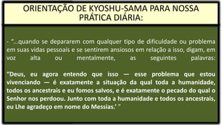 - “...quando se depararem com qualquer tipo de dificuldade ou problema
em suas vidas pessoais e se sentirem ansiosos em relação a isso, digam, em
voz alta ou mentalmente, as seguintes palavras:
“Deus, eu agora entendo que isso — esse problema que estou
vivenciando — é exatamente a situação da qual toda a humanidade,
todos os ancestrais e eu fomos salvos, e é exatamente o pecado do qual o
Senhor nos perdoou. Junto com toda a humanidade e todos os ancestrais,
eu Lhe agradeço em nome do Messias.’ ”
ORIENTAÇÃO DE KYOSHU-SAMA PARA NOSSA
PRÁTICA DIÁRIA:
 