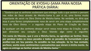 - "Gostaria que os senhores soubessem que entregar tudo o que sentem e pensam
nas mãos de Deus através de Meishu-Sama é, por si só, uma forma muito
importante de servir na Obra Divina de Meishu-Sama. Na verdade, eu diria que
essa é uma forma completamente nova de servir em uma etapa completamente
nova da Obra Divina — a segunda etapa do Plano de Criação de Deus.
Se qualquer um dos senhores desejar servir nessa nova etapa da Criação, sugiro
que direcione seu coração a Deus falando algo como o seguinte:
'Em nome do Messias, que é uno a Meishu-Sama, eu agradeço ao Senhor, Deus,
por perdoar todos os meus pecados e todos os pecados da humanidade e por
acolher-nos em Seu paraíso. Eu acredito na Sua salvação. Se for Sua vontade,
porfavor, aceite esses sentimentos e pensamentos que vieram à minha mente. Eu
agora os entrego ao Senhor através de Meishu-Sama.’ ”
ORIENTAÇÃO DE KYOSHU-SAMA PARA NOSSA
PRÁTICA DIÁRIA:
 