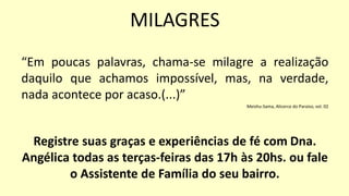 “Em poucas palavras, chama-se milagre a realização
daquilo que achamos impossível, mas, na verdade,
nada acontece por acaso.(...)”
Meishu-Sama, Alicerce do Paraíso, vol. 02
Registre suas graças e experiências de fé com Dna.
Angélica todas as terças-feiras das 17h às 20hs. ou fale
o Assistente de Família do seu bairro.
MILAGRES
 
