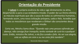 Orientação do Presidente
O Johrei é a própria essência da vida e age diretamente na alma,
despertando-a para a sua verdadeira missão. O poder da Luz Divina elimina
as máculas espirituais que são a causa de todos os sofrimentos humanos,
formando assim, uma nova civilização próspera, sadia e feliz. Acredito que
todos os messiânicos que receberam o Ohikari são conscientes dessa
grande missão.
Certa vez, Meishu-Sama disse: “Quando vejo uma pessoa sofrendo por
doença, não consigo ficar tranquilo; tenho vontade de curá-la a qualquer
custo. Então, ministro-lhe Johrei, e ela fica curada e feliz. Ao ver sua alegria,
esta se reflete em mim e eu me sinto feliz também”.
Reverendo Hidenari Hayashi
 