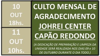 CULTO MENSAL DE
AGRADECIMENTO
JOHREI CENTER
CAPÃO REDONDO
(A DEDICAÇÃO DE PREPARAÇÃO E LIMPEZA DA
UNIDADE SERÁ REALIZADA NOS DIAS 09 e 10
DE OUTUBRO DURANTE O DIA TODO.)
10
OUT
18hs.
11
OUT
10hs.
 