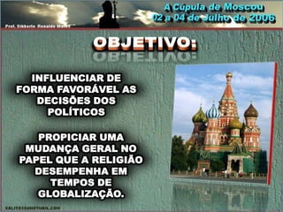 INFLUENCIAR DE
FORMA FAVORÁVEL AS
   DECISÕES DOS
     POLÍTICOS

   PROPICIAR UMA
 MUDANÇA GERAL NO
PAPEL QUE A RELIGIÃO
  DESEMPENHA EM
     TEMPOS DE
   GLOBALIZAÇÃO.
 