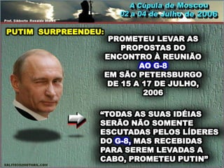 PUTIM SURPREENDEU:
                      PROMETEU LEVAR AS
                         PROPOSTAS DO
                     ENCONTRO À REUNIÃO
                             AO G-8
                     EM SÃO PETERSBURGO
                      DE 15 A 17 DE JULHO,
                              2006

                 “TODAS AS SUAS IDÉIAS
                 SERÃO NÃO SOMENTE
                 ESCUTADAS PELOS LÍDERES
                 DO G-8, MAS RECEBIDAS
                 PARA SEREM LEVADAS A
                 CABO, PROMETEU PUTIN”
 