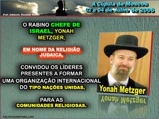 O RABINO CHEFE DE
        ISRAEL, YONAH
           METZGER,

      EM NOME DA RELIGIÃO
           JUDAICA,

     CONVIDOU OS LÍDERES
     PRESENTES A FORMAR
UMA ORGANIZAÇÃO INTERNACIONAL
     DO TIPO NAÇÕES UNIDAS,

           PARA AS
    COMUNIDADES RELIGIOSAS.
 