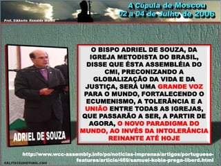 O BISPO ADRIEL DE SOUZA, DA
                       IGREJA METODISTA DO BRASIL,
                      DISSE QUE ÉSTA ASSEMBLÉIA DO
                            CMI, PRECONIZANDO A
                        GLOBALIZAÇÃO DA VIDA E DA
                     JUSTIÇA, SERÁ UMA GRANDE VOZ
                     PARA O MUNDO, FORTALECENDO O
                     ECUMENISMO, A TOLERÂNCIA E A
                     UNIÃO ENTRE TODAS AS IGREJAS,
                    QUE PASSARÃO A SER, A PARTIR DE
                       AGORA, O NOVO PARADIGMA DO
                    MUNDO, AO INVÉS DA INTOLERÂNCIA
                             REINANTE ATÉ HOJE

http://www.wcc-assembly.info/po/noticias-imprensa/artigos/portuguese-
                  features/article/469/samuel-kobia-prega-liberd.html
 