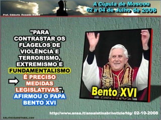 "PARA
 CONTRASTAR OS
   FLAGELOS DE
   VIOLÊNCIA E
   TERRORISMO,
  EXTREMISMO E
FUNDAMENTALISMO
    É PRECISO
     MEDIDAS
  LEGISLATIVAS",
 AFIRMOU O PAPA
    BENTO XVI
          http://www.ansa.it/ansalatinabr/notizie/fdg/ 02-10-2008
 