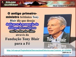 O antigo primeiro-
ministro britânico Tony
   Blair diz que deseja
dedicar-se à promoção do
  diálogo inter-religioso
   «até ao fim da vida»
        através da
Fundação Tony Blair
    para a Fé
http://tsf.sapo.pt/PaginaInicial/Internacional/Interior.aspx?content_id=1194965
                                                                      2009-04-10
 