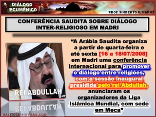 CONFERÊNCIA SAUDITA SOBRE DIÁLOGO
     INTER-RELIGIOSO EM MADRI

               “A Arábia Saudita organiza
                a partir de quarta-feira e
               até sexta [16 a 18/07/2008]
               em Madri uma conferência
              internacional para promover
                o diálogo entre religiões,
                 com a sessão inaugural
               presidida pelo rei Abdullah,
                     anunciaram os
                  organizadores da Liga
              Islâmica Mundial, com sede
                        em Meca”
 
