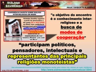 "o objetivo do encontro
                                                          é o conhecimento inter-
                                                                religioso e a
                                                                    busca de
                                                                    modos de
                                                                   cooperação"
     “participam políticos,
  pensadores, intelectuais e
representantes das principais
    religiões monoteístas”
 http://ultimosegundo.ig.com.br/mundo/2008/07/14/conferencia_saudita_sobre_dialogo_inter_religioso_em_madri_1441894.html
                                            http://www.sidneyrezende.com/noticia/15041
 