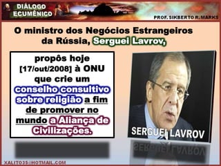 O ministro dos Negócios Estrangeiros
     da Rússia, Serguei Lavrov,

     propôs hoje
 [17/out/2008] à ONU
     que crie um
conselho consultivo
sobre religião a fim
   de promover no
mundo a Aliança de
    Civilizações.
 