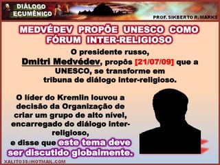 MEDVÉDEV PROPÕE UNESCO COMO
      FÓRUM INTER-RELIGIOSO
             O presidente russo,
  Dmitri Medvédev, propôs [21/07/09] que a
          UNESCO, se transforme em
      tribuna de diálogo inter-religioso.

 O líder do Kremlin louvou a
 decisão da Organização de
 criar um grupo de alto nível,
encarregado do diálogo inter-
          religioso,
e disse que este tema deve
ser discutido globalmente.
 