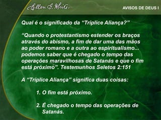 AVISOS DE DEUS I


Qual é o significado da “Tríplice Aliança?”

“Quando o protestantismo estender os braços
através do abismo, a fim de dar uma das mãos
ao poder romano e a outra ao espiritualismo...
podemos saber que é chegado o tempo das
operações maravilhosas de Satanás e que o fim
está próximo”. Testemunhos Seletos 2:151

A “Tríplice Aliança” significa duas coisas:

     1. O fim está próximo.

     2. É chegado o tempo das operações de
        Satanás.
 